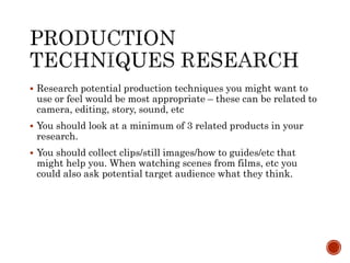  Research potential production techniques you might want to
use or feel would be most appropriate – these can be related to
camera, editing, story, sound, etc
 You should look at a minimum of 3 related products in your
research.
 You should collect clips/still images/how to guides/etc that
might help you. When watching scenes from films, etc you
could also ask potential target audience what they think.
 