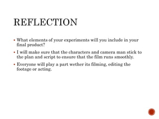  What elements of your experiments will you include in your
final product?
 I will make sure that the characters and camera man stick to
the plan and script to ensure that the film runs smoothly.
 Everyone will play a part wether its filming, editing the
footage or acting.
 