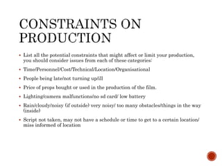  List all the potential constraints that might affect or limit your production,
you should consider issues from each of these categories:
 Time/Personnel/Cost/Technical/Location/Organisational
 People being late/not turning up/ill
 Price of props bought or used in the production of the film.
 Lighting/camera malfunctions/no sd card/ low battery
 Rain/cloudy/noisy (if outside) very noisy/ too many obstacles/things in the way
(inside)
 Script not taken, may not have a schedule or time to get to a certain location/
miss informed of location
 