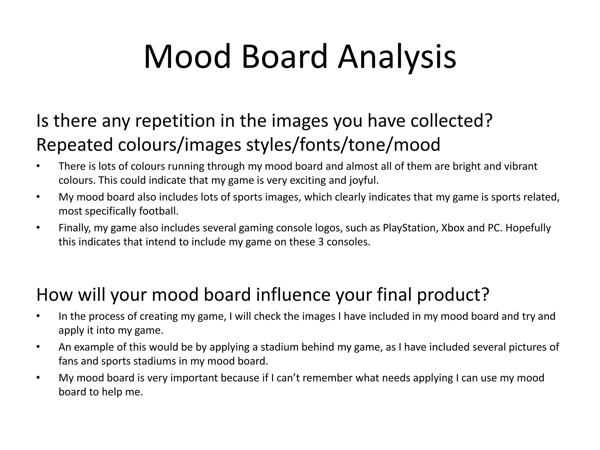 Mood Board Analysis
Is there any repetition in the images you have collected?
Repeated colours/images styles/fonts/tone/mood
• There is lots of colours running through my mood board and almost all of them are bright and vibrant
colours. This could indicate that my game is very exciting and joyful.
• My mood board also includes lots of sports images, which clearly indicates that my game is sports related,
most specifically football.
• Finally, my game also includes several gaming console logos, such as PlayStation, Xbox and PC. Hopefully
this indicates that intend to include my game on these 3 consoles.
How will your mood board influence your final product?
• In the process of creating my game, I will check the images I have included in my mood board and try and
apply it into my game.
• An example of this would be by applying a stadium behind my game, as I have included several pictures of
fans and sports stadiums in my mood board.
• My mood board is very important because if I can’t remember what needs applying I can use my mood
board to help me.
 