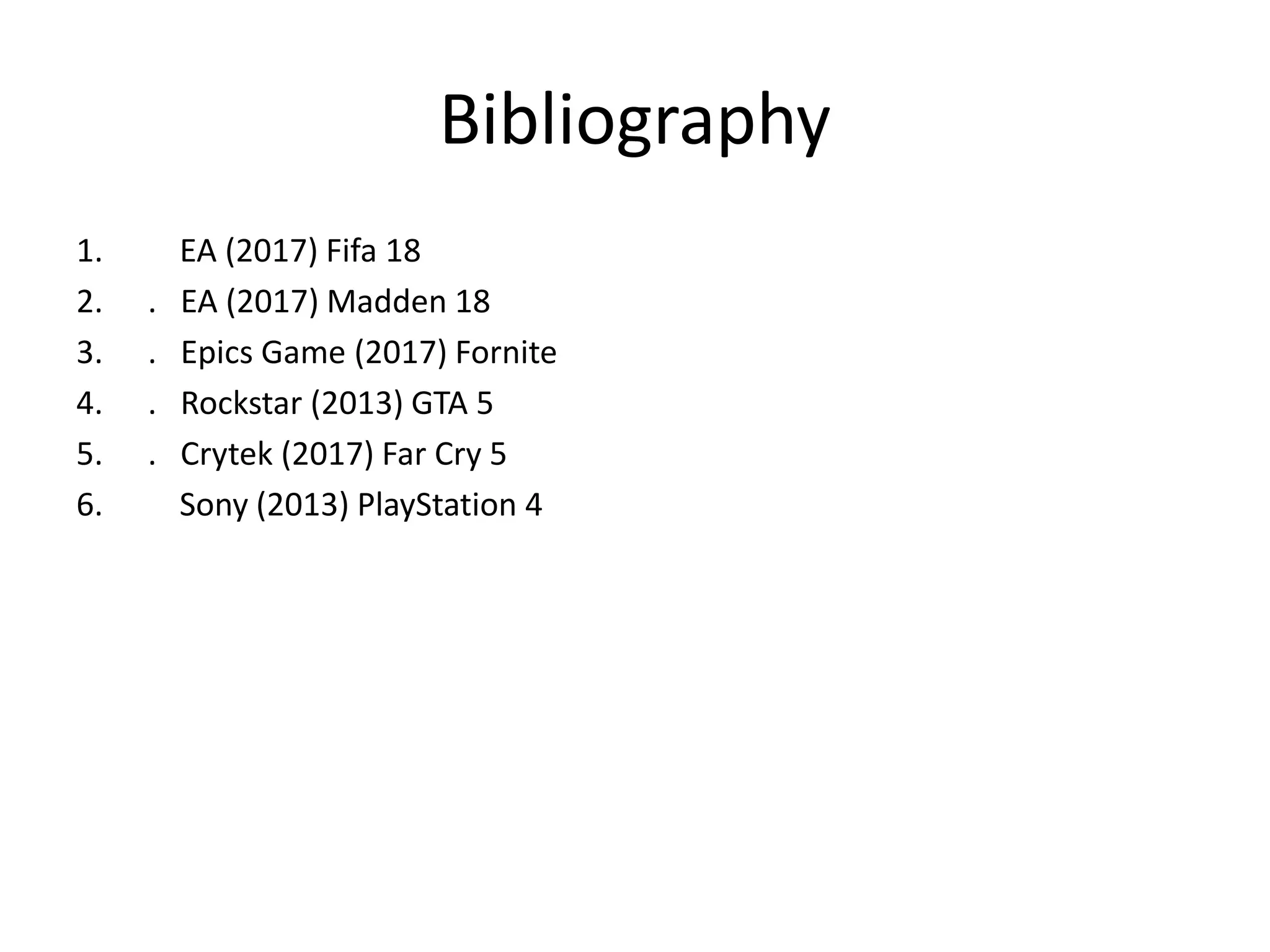Bibliography
1. EA (2017) Fifa 18
2. . EA (2017) Madden 18
3. . Epics Game (2017) Fornite
4. . Rockstar (2013) GTA 5
5. . Crytek (2017) Far Cry 5
6. Sony (2013) PlayStation 4
 
