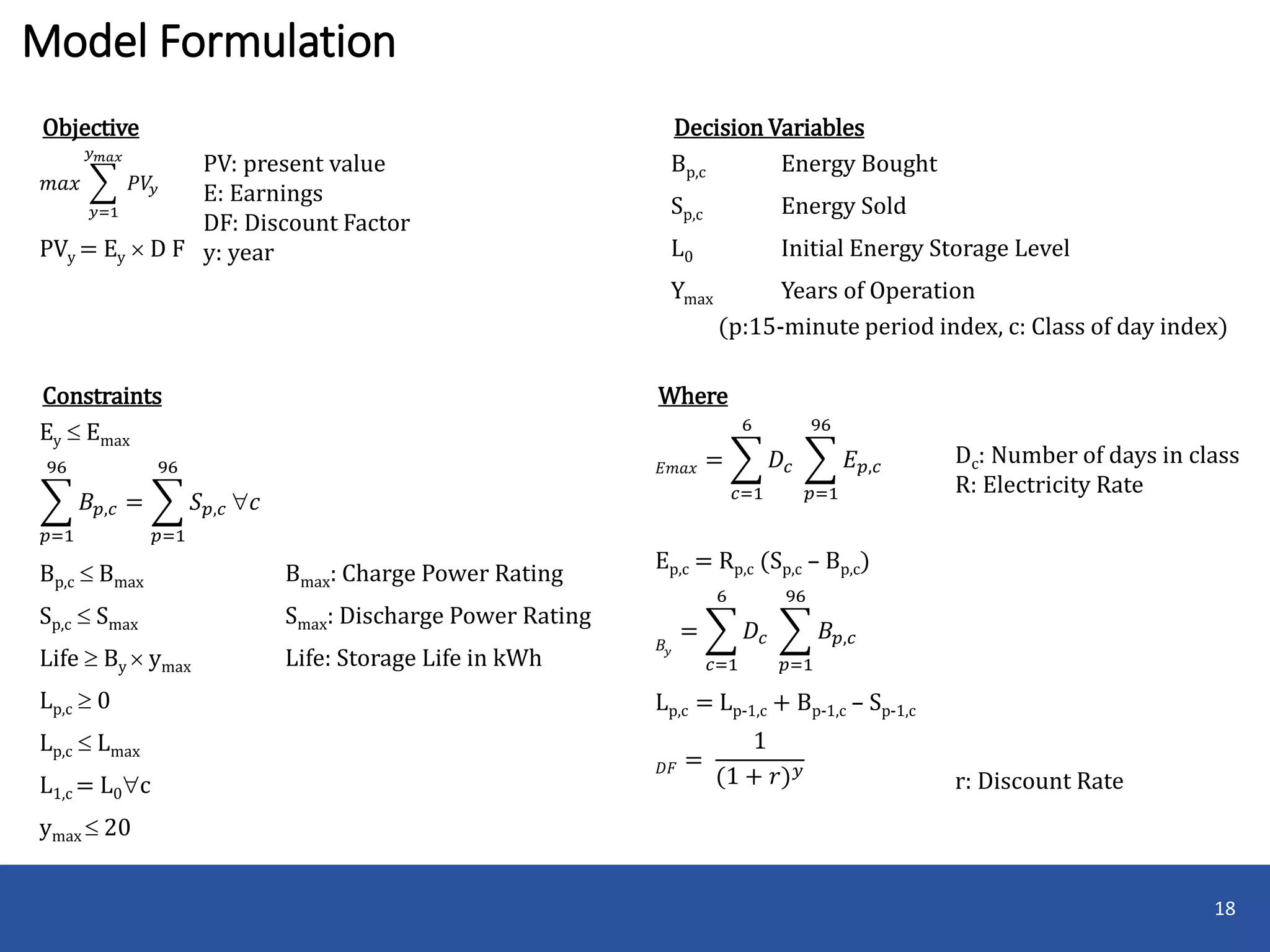 Model Formulation
18
Decision Variables
Bp,c Energy Bought
Sp,c Energy Sold
L0 Initial Energy Storage Level
Ymax Years of Operation
(p:15-minute period index, c: Class of day index)
Constraints
Ey  Emax
𝑝=1
96
𝐵𝑝,𝑐 =
𝑝=1
96
𝑆 𝑝,𝑐 𝑐
Bp,c  Bmax Bmax: Charge Power Rating
Sp,c  Smax Smax: Discharge Power Rating
Life  By  ymax Life: Storage Life in kWh
Lp,c  0
Lp,c  Lmax
L1,c = L0c
ymax  20
Objective
𝑚𝑎𝑥
𝑦=1
𝑦 𝑚𝑎𝑥
𝑃𝑉𝑦
PV: present value
E: Earnings
DF: Discount Factor
y: yearPVy = Ey  D F
Where
𝐸𝑚𝑎𝑥 =
𝑐=1
6
𝐷𝑐
𝑝=1
96
𝐸 𝑝,𝑐
Dc: Number of days in class
R: Electricity Rate
r: Discount Rate
Ep,c = Rp,c (Sp,c – Bp,c)
𝐵𝑦
=
𝑐=1
6
𝐷𝑐
𝑝=1
96
𝐵𝑝,𝑐
Lp,c = Lp-1,c + Bp-1,c – Sp-1,c
𝐷𝐹 =
1
(1 + 𝑟) 𝑦
 