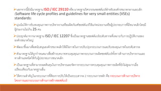 ➢นอกจากนี้ยังมีมาตรฐาน ISO / IEC 29110 หรือ มาตรฐานวิศวกรรมซอฟต์แวร์สาหรับองค์กรขนาดกลางและเล็ก
(Software life cycle profiles and guidelines for very small entities (VSEs)
standards)
➢มุ่งเน้นให้การรับรองคุณภาพการบริหารงานหรือผลิตภัณฑ์ซอฟต์แวร์ให้แก่หน่วยงานหรือผู้ประกอบการที่มีขนาดเล็กโดยมี
ผู้ร่วมงานไม่เกิน 25 คน
➢ประยุกต์มาจากมาตรฐาน ISO / IEC 12207 ซึ่งเป็นมาตรฐานซอฟต์แวร์ระดับสากลที่เหมาะกับการปฏิบัติงานของ
องค์กรขนาดใหญ่
➢พัฒนาขึ้นมาเพื่อสนับสนุนองค์กรขนาดเล็กให้มีโอกาสในการปรับปรุงกระบวนการและรับรองคุณภาพในระดับสากล
➢ตัวมาตรฐานได้ถูกกาหนดมาเพื่อสร้างบทบาทควบคุมคุณภาพกระบวนการผลิตซอฟต์แวร์ทั้งทางด้านการบริหารงานและ
ทางด้านเทคนิคให้กับผู้ประกอบการขนาดเล็ก
➢เป็นมาตรฐานที่สามารถลดต้นทุนในการบริหารและจัดการกระบวนการควบคุมคุณภาพการผลิตที่ยังไม่สูงมากเมื่อ
เปรียบเทียบกับมาตรฐานอื่น
➢ให้ความสาคัญในกระบวนการที่ต้องการปรับให้เป็นระบบสากล 2 กระบวนการหลัก คือ กระบวนการด้านการบริหาร
โครงการและกระบวนการด้านการสร้างซอฟต์แวร์
 