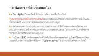 การพัฒนาซอฟต์แวร์แบบอาไจล
➢อาไจล (Agile) เป็นเทคนิคหนึ่งที่ช่วยในการพัฒนาซอฟต์แวร์แบบใหม่
➢เหมาะกับระบบงานที่ต้องการความรวดเร็ว มีการเตรียมความพร้อมเพื่อตอบสนองต่อความเปลี่ยนแปลง
ที่อาจเกิดขึ้นได้ โดยเฉพาะการเปลี่ยนแปลงความต้องการของผู้ใช้
➢การพัฒนาซอฟต์แวร์ภายใต้รูปแบบกระบวนการพัฒนาแบบเดิมที่มีขั้นตอนการพัฒนาที่ชัดเจน เช่น
รูปแบบการพัฒนาแบบน้าตก รูปแบบการพัฒนาโดยการสร้างต้นแบบ ยังไม่สามารถดาเนินการโครงการ
ซอฟต์แวร์ให้สาเร็จสมบูรณ์ตามระยะเวลาได้
➢ ในปี ค.ศ. 1990 นักพัฒนาซอฟต์แวร์จึงคิดค้นวิธีการพัฒนาซอฟต์แวร์แบบใหม่ที่มีอิสระและมีความ
คล่องตัวในการทางานสูง วิธีการนี้เรียกว่า “Agile method” ซึ่งมีรายละเอียดที่จะกล่าวถึงดังนี้
 