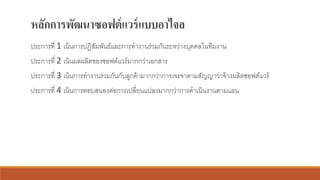 หลักการพัฒนาซอฟต์แวร์แบบอาไจล
ประการที่ 1 เน้นการปฏิสัมพันธ์และการทางานร่วมกันระหว่างบุคคลในทีมงาน
ประการที่ 2 เน้นผลผลิตของซอฟต์แวร์มากกว่าเอกสาร
ประการที่ 3 เน้นการทางานร่วมกันกับลูกค้ามากกว่าการเจรจาตามสัญญาว่าจ้างผลิตซอฟต์แวร์
ประการที่ 4 เน้นการตอบสนองต่อการเปลี่ยนแปลงมากกว่าการดาเนินงานตามแผน
 