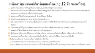หลักการพัฒนาซอฟต์แวร์แบบอาไจล(กฎ12ข้อของอาไจล)
1. มุ่งสร้างความพึงพอใจให้กับลูกค้า โดยการส่งมอบซอฟต์แวร์ให้ลูกค้าอย่างต่อเนื่อง
2. ยอมรับการเปลี่ยนแปลงที่เกิดขึ้นจากความต้องการของลูกค้าที่เปลี่ยนไป ถึงแม้ว่าโครงการได้ดาเนินการมามากแล้ว แต่อาไจล
จะยอมรับการเปลี่ยนแปลงเพื่อประโยชน์ของลูกค้า
3. ส่งมอบงานที่ใช้ได้จริงบ่อยๆ ตั้งแต่ทุก 2 สัปดาห์ ถึง ทุก 2 เดือน
4. นักธุรกิจและนักพัฒนาจะทางานร่วมกันทุกวันตลอดโครงการ
5. สร้างแรงจูงใจให้ทีมงาน สร้างความเชื่อมั่นว่าทีมงานจะทางานได้สาเร็จ โดยสร้างสภาพแวดล้อมเพื่อสนับสนุนงานตามที่
ต้องการ
6. วิธีการสื่อสารที่ดีที่สุดคือการสื่อสารแบบซึ่งหน้า หลีกเลี่ยงการสื่อสารวิธีการอื่น เช่น โทรศัพท์ อีเมลล์
7. ซอฟต์แวร์ที่ใช้งานได้จริง จะเป็นตัววัดความก้าวหน้าของโครงการ
8. ผู้สนับสนุน ผู้พัฒนาและผู้ใช้งานจะร่วมกันพัฒนาโครงการอย่างค่อยเป็นค่อยไปเพื่อให้งานมีความก้าวหน้าขึ้นเรื่อยๆ
9. ความสนใจของทีมงานในการติดตามเทคโนโลยีจะช่วยในการนามาปรับใช้ในการออกแบบให้ดียิ่งขึ้น
10.เน้นความเรียบง่าย การลดงานที่ไม่จาเป็นเป็นเรื่องที่สาคัญ
11.สถาปัตยกรรม ความต้องการ การออกแบบ เกิดจากทีมงานบริหารจัดการเอง
12.ทีมงานต้องสะท้อนภาพตัวเองในการทางานเพื่อให้ได้ผลลัพธ์ดีขึ้น รวมทั้งการปรับพฤติกรรมตามสถานการณ์ที่เปลี่ยนแปลงไป
 