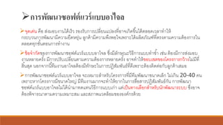 ➢การพัฒนาซอฟต์แวร์แบบอาไจล
➢จุดเด่น คือ ส่งมอบงานได้เร็ว รองรับการเปลี่ยนแปลงที่อาจเกิดขึ้นได้ตลอดเวลาทาให้
กระบวนการพัฒนามีความยืดหยุ่น ลูกค้ามีความพึงพอใจเพราะได้ผลิตภัณฑ์ที่ตรงตามความต้องการใน
ตลอดทุกขั้นตอนการทางาน
➢ข้อจากัดของการพัฒนาซอฟต์แวร์แบบบอาไจล ซึ่งมีลักษณะวิธีการแบบทาซ้า เช่น ต้องมีการส่งมอบ
งานหลายครั้ง มีการปรับเปลี่ยนตามความต้องการหลายครั้ง อาจทาให้ขอบเขตของโครงการกว้างไม่มีที่
สิ้นสุด นอกจากนี้ทีมงานอาไจลต้องมีทักษะในการปฏิสัมพันธ์ที่ดีเพราะต้องติดต่อกับลูกค้าเสมอ
➢การพัฒนาซอฟต์แวร์แบบอาไจล จะเหมาะสาหรับโครงการที่มีทีมพัฒนาขนาดเล็ก ไม่เกิน 20-40 คน
เพราะหากโครงการมีขนาดใหญ่ มีทีมงานมากจะทาให้ยากในการสื่อสารปฏิสัมพันธ์กัน การพัฒนา
ซอฟต์แวร์แบบอาไจลไม่ได้นามาทดแทนวิธีการแบบเก่า แต่เป็นทางเลือกสาหรับนักพัฒนาระบบ ซึ่งอาจ
ต้องพิจารณาตามความเหมาะสม และสภาพแวดล้อมขององค์กรด้วย
 