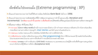เอ็กซ์ทรีมโปรแกรมมิ่ง (Extreme programming : XP)
➢เป็นแบบจาลองกระบวนการอาไจลที่ได้รับความนิยม คิดค้นโดย Kent Beck ในปี ค.ศ. 1996
➢เป็นแบบจาลองกระบวนการผลิตซอฟต์แวร์ที่มีการพัฒนาตามรูปแบบการทาซ้าและแบบเพิ่ม (Iteration and
Incremental) โดยพัฒนาแบบทาซ้าและค่อย ๆ เพิ่มทีละส่วนจนได้ซอฟต์แวร์ที่สมบูรณ์และเป็นไปตามความต้องการของลูกค้า
➢มีขั้นตอนการพัฒนา 4 ขั้นตอน ได้แก่
➢การวางแผน ในโครงการพัฒนาซอฟต์แวร์ จะมีการแบ่งงานออกเป็นส่วน ๆ มีการกาหนดการส่งมอบงานทีละส่วน มีการวิเคราะห์และเขียน
รายละเอียดงานตามความต้องการของลูกค้า (User stories) และจัดทาแผนงานในแต่ละส่วนงาน
➢การออกแบบ จะเน้นการออกแบบที่ง่าย ไม่ซับซ้อน ไม่ใส่ฟังก์ชันการทางานที่ยังไม่จาเป็น
➢การเขียนโปรแกรม จะเน้นการเขียนโปรแกรมแบบจับคู่ (Pair programming) เป็นการใช้โปรแกรมเมอร์ 2 คนสลับกันเป็นคนเขียน
โปรแกรมและตรวจสอบโปรแกรม นอกจากนี้จะต้องทาการรวมโค้ดโปรแกรมอย่างสม่าเสมอ
➢การทดสอบ จะทดสอบการทางานทีละส่วน (Unit test) ก่อนส่งมอบงาน และทดสอบระบบโดยผู้ใช้งานจริงเพื่อที่จะดูความสมบูรณ์ของ
ระบบว่าเป็นไปตามที่ผู้ใช้ต้องการหรือไม่ (Acceptance test)
 