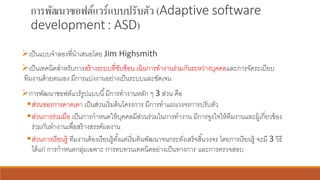 การพัฒนาซอฟต์แวร์แบบปรับตัว (Adaptive software
development: ASD)
➢เป็นแบบจาลองที่นาเสนอโดย Jim Highsmith
➢เป็นเทคนิคสาหรับการสร้างระบบที่ซับซ้อน เน้นการทางานร่วมกันระหว่างบุคคลและการจัดระเบียบ
ทีมงานด้วยตนเอง มีการแบ่งงานอย่างเป็นระบบและชัดเจน
➢การพัฒนาซอฟต์แวร์รูปแบบนี้มีการทางานหลัก ๆ 3 ส่วน คือ
▪ส่วนของการคาดเดา เป็นส่วนเริ่มต้นโครงการ มีการทาแผนวงจรการปรับตัว
▪ส่วนการร่วมมือ เป็นการกาหนดให้บุคคลมีส่วนร่วมในการทางาน มีการจูงใจให้ทีมงานและผู้เกี่ยวข้อง
ร่วมกันทางานเพื่อสร้างสรรค์ผลงาน
▪ส่วนการเรียนรู้ ทีมงานต้องเรียนรู้ตั้งแต่เริ่มต้นพัฒนาจนกระทั่งเสร็จสิ้นวงจร โดยการเรียนรู้ จะมี 3 วิธี
ได้แก่ การกาหนดกลุ่มเฉพาะ การทบทวนเทคนิคอย่างเป็นทางการ และการตรวจสอบ
 