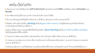สครัม(Scrum)
➢เป็นกระบวนการอาไจลที่พัฒนาโดย Jeff Sutherland ในช่วงต้นทศวรรษที่ 1990 และได้พัฒนาต่อโดย Schwaber และ
Beedle
➢ในการพัฒนาสครัม ผู้ใช้งานระบบจะทางานร่วมกันกับทีมงานอย่างใกล้ชิด
➢ทีมงานจะเป็นกลุ่มบุคคลที่ปฏิบัติงานจริงประมาณ 5-9 คน แต่ละคนสามารถทางานทดแทนกันได้
➢วิธีสครัม จะมีการสร้างแบ็คล็อก (Backlog) ซึ่งเป็นข้อมูลความต้องการของระบบ โดยผู้ใช้จะต้องระบุหน้าที่และจัดลาดับ
ความสาคัญของหน้าที่ของระบบที่ต้องการ
➢หลังจากนั้นทีมงานจะวางแผนสรุปเพื่อให้ได้สปริ้นแบ็คล็อก (Sprint Backlog) ซึ่งเป็นเอกสารข้อกาหนดที่ทีมงานต้องพัฒนา
เพื่อให้เป็นซอฟต์แวร์ที่ใช้งานได้จริง
➢ ในระหว่างการพัฒนาแต่ละวันทีมงานต้องคุยกันถึงความก้าวหน้าของงานซึ่งอาจใช้เวลาประมาณ 2-4 ชั่วโมง
➢การส่งมอบงานจะส่งมอบงานบางส่วน เนื่องจากสครัมจะแบ่งงานทั้งหมดออกเป็นส่วนย่อย ๆ ระยะเวลาการส่งมอบงานแต่ละช่วง
ประมาณ 1-4 สัปดาห์
➢หลังส่งมอบแล้วจะทาการแก้ไขข้อผิดพลาด และเลือกแบ็คล็อกที่มีลาดับความสาคัญถัดไป และทาซ้าจนกระทั่งเสร็จสิ้นโครงการ
 