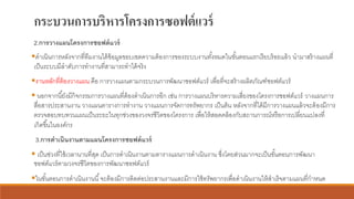 กระบวนการบริหารโครงการซอฟต์แวร์
2.การวางแผนโครงการซอฟต์แวร์
▪ดาเนินการหลังจากที่ทีมงานได้ข้อมูลขอบเขตความต้องการของระบบงานทั้งหมดในขั้นตอนแรกเรียบร้อยแล้ว นามาสร้างแผนที่
เป็นระบบมีลาดับการทางานที่สามารถทาได้จริง
▪งานหลักที่ต้องวางแผน คือ การวางแผนตามกระบวนการพัฒนาซอฟต์แวร์ เพื่อที่จะสร้างผลิตภัณฑ์ซอฟต์แวร์
▪ นอกจากนี้ยังมีกิจกรรมการวางแผนที่ต้องดาเนินการอีก เช่น การวางแผนบริหารความเสี่ยงของโครงการซอฟต์แวร์ วางแผนการ
สื่อสารประสานงาน วางแผนตารางการทางาน วางแผนการจัดการทรัพยากร เป็นต้น หลังจากที่ได้มีการวางแผนแล้วจะต้องมีการ
ตรวจสอบทบทวนแผนเป็นระยะในทุกช่วงของวงจรชีวิตของโครงการ เพื่อให้สอดคล้องกับสถานการณ์หรือการเปลี่ยนแปลงที่
เกิดขึ้นในองค์กร
3.การดาเนินงานตามแผนโครงการซอฟต์แวร์
▪ เป็นช่วงที่ใช้เวลานานที่สุด เป็นการดาเนินงานตามตารางแผนการดาเนินงาน ซึ่งโดยส่วนมากจะเป็นขั้นตอนการพัฒนา
ซอฟต์แวร์ตามวงจรชีวิตของการพัฒนาซอฟต์แวร์
▪ในขั้นตอนการดาเนินงานนี้จะต้องมีการติดต่อประสานงานและมีการใช้ทรัพยากรเพื่อดาเนินงานให้สาเร็จตามแผนที่กาหนด
 