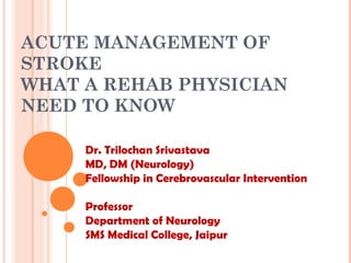 ACUTE MANAGEMENT OF
STROKE
WHAT A REHAB PHYSICIAN
NEED TO KNOW
Dr. Trilochan Srivastava
MD, DM (Neurology)
Fellowship in Cerebrovascular Intervention
Professor
Department of Neurology
SMS Medical College, Jaipur
 