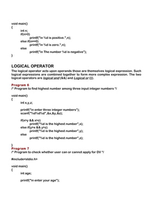 void main()
{
int n;
if(n>0)
printf("n %d is positive.",n);
else if(n==0)
printf("n %d is zero.",n);
else
printf("n The number %d is negative");
}
LOGICAL OPERATOR
The logical operator acts upon operands those are themselves logical expression. Such
logical expressions are combined together to form more complex expression. The two
logical operators are logical and (&&) and Logical or (||).
Program 6
/* Program to find highest number among three input integer numbers */
void main()
{
int x,y,z;
printf("n enter three integer numbers");
scanf("%d%d%d",&x,&y,&z);
if(x>y && x>z)
printf("%d is the highest number",x);
else if(y>x && y>z)
printf("%d is the highest number",y);
else
printf("%d is the highest number",z);
}
Program 7
/* Program to check whether user can or cannot apply for DV */
#include<stdio.h>
void main()
{
int age;
printf("n enter your age");
 