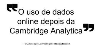 –Dr.Juliano Spyer, antropólogo no ideiabigdata.com
O uso de dados
online depois da
Cambridge Analytica
 