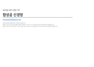 합성곱 신경망
딥러닝을 위한 신경망 기초
nonezerok@gmail.com
영상학습에 절대강자인 CNN을 다룹니다.
향후 자신의 신경망 설계를 위해 꼭 필요한 기반 요소 및 관련 하이퍼 파라미터를 설명합니다.
MNIST 필기체 숫자영상 인식을 위한 Tensorflow 코드를 통해 하이퍼 파라미터 설정을 연습합니다.