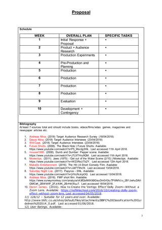 Proposal
3
Schedule
WEEK OVERALL PLAN SPECIFIC TASKS
1 Initial Response +
Proposal

2 Product + Audience
Research

3 Production Experiments 
4 Pre-Production and
Planning

5 Production 
6 Production 
7 Production 
8 Production 
9 Evaluation 
10 Development +
Contingency

Bibliography
At least 7 sources total and should include books, videos/films/video games, magazines and
newspaper articles etc.
1. Andreas Mina. (2018) Target Audience Research Survey (18/04/2018)
2. Dasos Mina. (2018) Target Audience Interviews (23/04/2018)
3. Will Cave. (2018) Target Audience Interviews (23/04/2018)
4. Future Shorts. (2008). The Black Hole | Future Shorts. Available:
https://www.youtube.com/watch?v=P5_Msrdg3Hk. Last accessed 11th April 2018.
5. mouser1000. (2008). Dumb and Dumber: Pepper scene. Available:
https://www.youtube.com/watch?v=J7L9THry9QM. Last accessed 11th April 2018.
6. Movieclips. (2011). Jaws (1975) - Get out of the Water Scene (2/10) | Movieclips. Available:
https://www.youtube.com/watch?v=rW23RsUTb2Y. Last accessed 12th April 2018.
7. MakeDo Entertainment. (2016). The Hit | A Short Comedy Film. Available:
https://www.youtube.com/watch?v=JJkFYllhcf4. Last accessed 13/04/2018.
8. Saturday Night Live. (2017). Papyrus - SNL. Available:
https://www.youtube.com/watch?v=jVhlJNJopOQ. Last accessed 13/04/2018.
9. Andreas Mina. (2018). FMP short film. Available:
https://www.surveymonkey.com/analyze/iAXfQsMi9IX8OeuDm0rGtuTP6lMVzv_2B1JwhuDAh
GMCvK_2BWWIP_2FJrX4K_2BrHA5fuu7. Last accessed 18/04/2018.
10. Daron James. (2016). How to Create the 'Vertigo Effect' Dolly Zoom—Without a
Zoom Lens. Available: https://nofilmschool.com/2016/10/creating-dolly-zoom-
effect-without-zoom-lens. Last accessed 04/05/2018.
11) 12A/12 – Suitable for 12 years and over. Available:
http://www.bbfc.co.uk/sites/default/files/attachments/BBFC%20Classification%20Gui
delines%202014_0.pdf. Last accessed 01/06/2018.
12) User Ratings. Available:
 