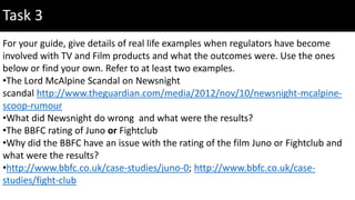 Task 3
For your guide, give details of real life examples when regulators have become
involved with TV and Film products and what the outcomes were. Use the ones
below or find your own. Refer to at least two examples.
•The Lord McAlpine Scandal on Newsnight
scandal http://www.theguardian.com/media/2012/nov/10/newsnight-mcalpine-
scoop-rumour
•What did Newsnight do wrong and what were the results?
•The BBFC rating of Juno or Fightclub
•Why did the BBFC have an issue with the rating of the film Juno or Fightclub and
what were the results?
•http://www.bbfc.co.uk/case-studies/juno-0; http://www.bbfc.co.uk/case-
studies/fight-club
 