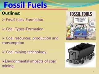 1
Outlines:
 Fossil fuels-Formation
 Coal-Types-Formation
 Coal resources, production and
consumption
 Coal mining technology
Environmental impacts of coal
mining
Fossil Fuels
 