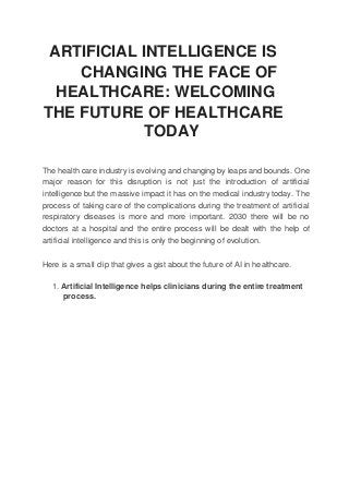 ARTIFICIAL INTELLIGENCE IS
CHANGING THE FACE OF
HEALTHCARE: WELCOMING
THE FUTURE OF HEALTHCARE
TODAY
The health care industry is evolving and changing by leaps and bounds. One
major reason for this disruption is not just the introduction of artificial
intelligence but the massive impact it has on the medical industry today. The
process of taking care of the complications during the treatment of artificial
respiratory diseases is more and more important. 2030 there will be no
doctors at a hospital and the entire process will be dealt with the help of
artificial intelligence and this is only the beginning of evolution.
Here is a small clip that gives a gist about the future of AI in healthcare.
1. Artificial Intelligence helps clinicians during the entire treatment
process.
 