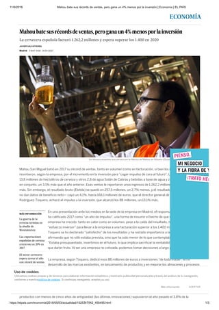 11/6/2018 Mahou bate sus récords de ventas, pero gana un 4% menos por la inversión | Economía | EL PAÍS
https://elpais.com/economia/2018/05/03/actualidad/1525347542_455495.html 1/3
ECONOMÍA
MÁS INFORMACIÓN
La guerra de la
cerveza termina en
la abadía de
Westvleteren
Las exportaciones
españolas de cerveza
crecieron un 20% en
2017
El sector cervecero
espera cerrar el año
con récord de ventas
Mahoubatesusrécordsdeventas,peroganaun4%menosporlainversión
La cervecera española facturó 1.262,2 millones y espera superar los 1.400 en 2020
Madrid - 3 MAY 2018 - 16:53 CEST
Mahou San Miguel batió en 2017 su récord de ventas, tanto en volumen como en facturación, si bien los beneficios se
resintieron, según la empresa, por el incremento en la inversión para "coger impulso de cara al futuro". La cervecera vendió
13,8 millones de hectolitros de cerveza y otros 2,8 de agua Solán de Cabras y bebidas a base de agua y zumo, lo que supone,
en conjunto, un 3,1% más que el año anterior. Esas ventas le reportaron unos ingresos de 1.262,2 millones de euros, un 3,4%
más. Sin embargo, el resultado bruto (Ebitda) se quedó en 257,5 millones, un 2,7% menos, y el resultado de explotación —
no dan datos de beneficio neto— cayó un 4,1%, hasta 168,1 millones de euros, que el director general de la empresa, Alberto
Rodríguez-Toquero, achacó al impulso a la inversión, que alcanzó los 88 millones, un 13,1% más.
En una presentación ante los medios en la sede de la empresa en Madrid, el responsable de la cervecera
ha calificado 2017 como "un año de impulso", una forma de resumir el hecho de que el negocio de la
empresa ha crecido, tanto en valor como en volumen, pese a la caída del resultado, merced a un
"esfuerzo inversor" para llevar a la empresa a una facturación superior a los 1.400 millones en 2020.
Toquero se ha declarado "satisfecho" de los resultados y ha restado importancia a la caída del beneficio,
afirmando que no sólo estaba prevista, sino que ha sido menor de lo que contemplaban en sus planes.
"Estaba presupuestado, invertimos en el futuro, lo que implica sacrificar la rentabilidad. Son inversiones
que darán fruto. Al ser una empresa no cotizada, podemos tomar decisiones a largo plazo", ha dicho.
La empresa, según Toquero, dedicó esos 88 millones de euros a inversiones "de toda índole", en el
desarrollo de las marcas existentes, en lanzamiento de productos y en mejorar los almacenes y procesos
productivos, con avances tecnológicos. Para 2018, el director de la cervecera ha afirmado que la
inversión será "similar" y que se espera una merjora de los resultados.
Ha destacado especialmente el porcentaje dedicado a la innovación, 20,8 millones de euros (un 21,6% más) para la
elaboración y comercialización de nuevos productos—cuatro en 2017, 20 desde 2014. Según ha explicado Toquero, los
productos con menos de cinco años de antigüedad (las últimas innovaciones) supusieron el año pasado el 3,8% de la
JAVIER SALVATIERRA
Un técnico examina una cerveza en la fábrica de Mahou en Alovera (Guadalajara). JAIME VILLANUEVA
Uso de cookies
Utilizamos cookies propias y de terceros para elaborar información estadística y mostrarte publicidad personalizada a través del análisis de tu navegación,
conforme a nuestra politica de cookies. Si continúas navegando, aceptas su uso.
Más información ACEPTAR
 