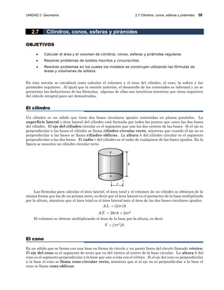 UNIDAD 2 Geometría 2.7 Cilindros, conos, esferas y pirámides 58
2.7 Cilindros, conos, esferas y pirámides
OBJETIVOS
 Calcular el área y el volumen de cilindros, conos, esferas y pirámides regulares
 Resolver problemas de solidos inscritos y circunscritos.
 Resolver problemas en los cuales los modelos se construyen utilizando las fórmulas de
áreas y volúmenes de sólidos.
En ésta sección se estudiará como calcular el volumen y el área del cilindro, el cono, la esfera y las
pirámides regulares. Al igual que la sección anterior, el desarrollo de los contenidos es informal y no se
presentan las deducciones de las fórmulas; algunas de ellas son intuitivas mientras que otras requieren
del cálculo integral para ser demostradas.
El cilindro
Un cilindro es un sólido que tiene dos bases circulares iguales contenidas en planos paralelos. La
superficie lateral o área lateral del cilindro está formada por todos los puntos que unen las dos bases
del cilindro. El eje del cilindro circular es el segmento que une los dos centros de las bases. Si el eje es
perpendicular a las bases el cilindro se llama cilindro circular recto, mientras que cuando el eje no es
perpendicular a las bases se llama cilindro oblicuo. La altura h del cilindro circular es el segmento
perpendicular a las dos bases. El radio r del cilindro es el radio de cualquiera de las bases iguales. En la
figura se muestra un cilindro circular recto.
h
r
Las fórmulas para calcular el área lateral, el área total y el volumen de un cilindro se obtienen de la
misma forma que las de un prisma recto, es decir que el área lateral es el perímetro de la base multiplicado
por la altura, mientras que el área total es el área lateral más el área de las dos bases circulares iguales.
 . . 2A L r h
2
. . 2 2AT hrh r 
El volumen se obtiene multiplicando el área de la base por la altura, es decir
 2
V r h
El cono
Es un sólido que se forma con una base en forma de círculo y un punto fuera del círculo llamado vértice.
El eje del cono es el segmento de recta que va del vértice al centro de la base circular. La altura h del
cono es el segmento perpendicular a la base que une a ésta con el vértice. Si el eje del cono es perpendicular
a la base el cono se llama cono circular recto, mientras que si el eje no es perpendicular a la base el
cono se llama cono oblicuo.
 