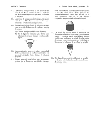 UNIDAD 2 Geometría 2.7 Cilindros, conos, esferas y pirámides 67
27. La base de una pirámide es un cuadrado de
lado 10 cm. Cada una de las aristas mide 15
cm. Encuentre el volumen y el área lateral de
la pirámide.
28. La artista de una pirámide hexagonal regular
mide 8 cm. El lado de la base mide 4 cm.
Encontrar el volumen de la pirámide.
29. Un depósito tiene la forma de un cono circular
recto invertido de 2 metros de radio y 6 metros
de altura.
(a) Calcule la capacidad total del depósito.
(b) Si el depósito contiene agua hasta una
altura de 4 metros. Calcule el volumen de
agua.
30. Un cono circular recto cuya altura es igual al
doble del diámetro de su base se inscribe en
una esfera de radio 6 cm. Calcule el volumen
del cono.
31. Se va a construir una bodega para almacenar
granos con la forma de un cilindro circular
recto coronado con un techo semiesférico, como
se muestra en la figura. Si las paredes del
cilindro tienen una altura de 5 metros. Si el
área superficial total es de 336 metros
cuadrados, determine el radio del cilindro.
32. Un cono de helado tiene 2 pulgadas de
diámetro en la parte superior y 4 pulgadas de
altura. En él se vierte una bola de helado
esférica de modo que la mitad de ella queda
dentro del cono, como se muestra en la figura.
Encuentre el volumen de la esfera de helado.
33. En el problema anterior, si la bola de helado
se derrite, calcule la altura el helado alcanza
dentro del cono.
 