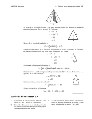 UNIDAD 2 Geometría 2.7 Cilindros, conos, esferas y pirámides 65
a
4
4 4
4
h 8
4
a 88
4
8
h
La base es un hexágono de lado 4 cm, para obtener el área del polígono es necesario
calcular el apotema. Por el teorema de Pitágoras
2 2 2
4 2
16 4
12
2 3
a
a
 
 


El área de la base de la pirámide es
  16 (4) 2 3 24 3
2
B  
Para calcular la altura de la pirámide, nuevamente se utiliza el teorema de Pitágoras
en el triángulo rectángulo que tiene como hipotenusa una arista
2 4 2
4 8
64 16
48
4 3
h
h
 
 


Entonces el volumen de la Pirámide es
  1 1 24 3 4 3 (32)(3) 96
3 3
V Bh    cm3
Para obtener el área lateral primero hay que calcular el área de una de las caras. La
apotema de la cara lateral es
2 28 2 60
2 15
a   

Entonces el área de una cara lateral es
  1 4 2 15 4 15
2
A  
El área lateral de la pirámide es
 . . 6 6 4 15 24 15A L A  
Ejercicios de la sección 2.7
1. El volumen de un cilindro es 320 cm3 y su
altura es 5 cm. Calcule su área lateral.
2. Encuentre el volumen de un cilindro generado
por la rotación de un rectángulo de 4 cm por 10
cm alrededor de su lado menor.
3. En un cilindro en donde el área lateral es el
doble de la suma del área de las bases. ¿Cómo
están relacionadas su altura y su radio?
 