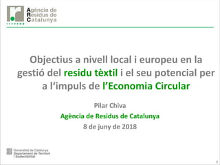 1
Objectius a nivell local i europeu en la
gestió del residu tèxtil i el seu potencial per
a l‘impuls de l’Economia Circular
Pilar Chiva
Agència de Residus de Catalunya
8 de juny de 2018
 