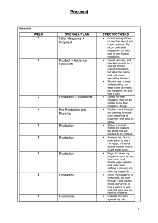 Proposal
2
Schedule
WEEK OVERALL PLAN SPECIFIC TASKS
1 Initial Response +
Proposal
 Examine magazines
to see their layout and
colour scheme. Try
focus on football
magazines but also
look at non-football
magazines.
2 Product + Audience
Research
 Create a survey and
interview people so I
can get primary
research feedback
but also look online
and use some
secondary research.
 Should have a basic
understanding on
what I want to create
my magazine on and
how I want
3 Production Experiments  Create my own
magazine that will be
similar to my final
magazine design
4 Pre-Production and
Planning
 Double check through
my planning to make
sure everything is
organised and easy to
follow.
5 Production  Attend a football
match and capture
the shots that are
needed to be created.
6 Production  Analyse the photos I
have taken to see if
I’m happy, if I’m not
attend another match
to get better ones.
7 Production  Begin to create my
magazine such as my
front cover and
double page spreads
and make sure
nothing is missing my
from my magazine.
8 Production  Once my magazine is
completed, go back
through it and double
check everything is
how I want it to look
and that there are no
spelling mistakes.
9 Evaluation  Evaluate my work
against my pre-
 