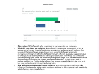 Audience research
• Observation: 70% of people who responded to my survey do use Instagram.
• What this says about my audience: As predicted I can see that Instagram is in fact a
popular social networking site/application amongst my audience which confirms that
people of that specific age range already have some kind of experience with
photography. Instagram is the kind of social network where it gives you suggestions due
to what you have recently liked and although a lot of users post things like selfies and
random photographs, there are countless photography pages that are themed and those
that are not still carefully use certain photography elements to their posts such as
angling and lighting. This basically tells me that people generally like this platform as it
has easy navigation and interesting photography.
• How will your product appeal to this audience: As previously mentioned I can take
influences from popular social media platforms and due to this response I will specifically
take influences from this platform.
 
