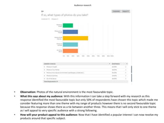 Audience research
• Observation: Photos of the natural environment is the most favourable topic.
• What this says about my audience: With this information I can take a step forward with my research as this
response identified the most favourable topic but only 50% of respondents have chosen this topic which made me
consider featuring more than one theme with my range of products however there is no second favourable topic
because this response shows there as a tie between another three. This means that I will only stick to one theme
as I will appeal to very specific audience with a strong following.
• How will your product appeal to this audience: Now that I have identified a popular interest I can now revolve my
products around that specific subject.
 