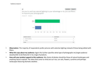 Audience research
• Observation: The majority of respondents prefer pictures with selective lighting instead of those being edited with
filters.
• What this says about my audience: Again this further specifies what type of photographs my target audience
would prefer to be featured in my range of products.
• How will your product appeal to this audience: My choice of photos should be those of natural landscapes and
anything nature inspired. The ideas that come to mind are sun rise, sun sets, flowers, sunshine and perhaps
landscapes featuring dramatic weather.
 