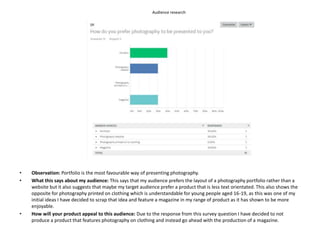 Audience research
• Observation: Portfolio is the most favourable way of presenting photography.
• What this says about my audience: This says that my audience prefers the layout of a photography portfolio rather than a
website but it also suggests that maybe my target audience prefer a product that is less text orientated. This also shows the
opposite for photography printed on clothing which is understandable for young people aged 16-19, as this was one of my
initial ideas I have decided to scrap that idea and feature a magazine in my range of product as it has shown to be more
enjoyable.
• How will your product appeal to this audience: Due to the response from this survey question I have decided to not
produce a product that features photography on clothing and instead go ahead with the production of a magazine.
 