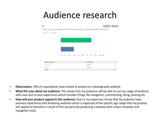 Audience research
• Observation: 70% of respondents have visited or posted on a photography website.
• What this says about my audience: This shows that my audience will be able to use my range of products
with ease due to past experience which includes things like navigation, commenting, liking, posting etc.
• How will your product appeal to this audience: Due to my responses I know that my audience have
previous experience with browsing websites which is expected of the specific age range that my product
will appeal to therefore a result of this would to be producing a website with a basic template and
navigation tools.
 