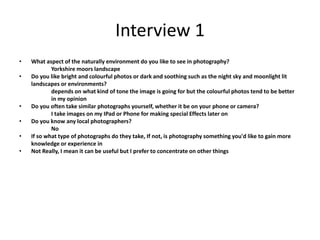 Interview 1
• What aspect of the naturally environment do you like to see in photography?
Yorkshire moors landscape
• Do you like bright and colourful photos or dark and soothing such as the night sky and moonlight lit
landscapes or environments?
depends on what kind of tone the image is going for but the colourful photos tend to be better
in my opinion
• Do you often take similar photographs yourself, whether it be on your phone or camera?
I take images on my IPad or Phone for making special Effects later on
• Do you know any local photographers?
No
• If so what type of photographs do they take, If not, is photography something you'd like to gain more
knowledge or experience in
• Not Really, I mean it can be useful but I prefer to concentrate on other things
 