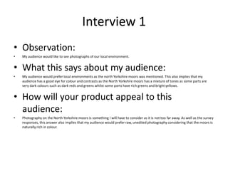 Interview 1
• Observation:
• My audience would like to see photographs of our local environment.
• What this says about my audience:
• My audience would prefer local environments as the north Yorkshire moors was mentioned. This also implies that my
audience has a good eye for colour and contrasts as the North Yorkshire moors has a mixture of tones as some parts are
very dark colours such as dark reds and greens whilst some parts have rich greens and bright yellows.
• How will your product appeal to this
audience:
• Photography on the North Yorkshire moors is something I will have to consider as it is not too far away. As well as the survey
responses, this answer also implies that my audience would prefer raw, unedited photography considering that the moors is
naturally rich in colour.
 