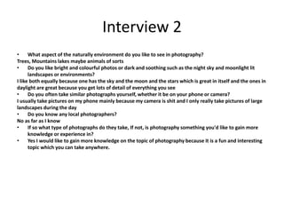 Interview 2
• What aspect of the naturally environment do you like to see in photography?
Trees, Mountains lakes maybe animals of sorts
• Do you like bright and colourful photos or dark and soothing such as the night sky and moonlight lit
landscapes or environments?
I like both equally because one has the sky and the moon and the stars which is great in itself and the ones in
daylight are great because you get lots of detail of everything you see
• Do you often take similar photographs yourself, whether it be on your phone or camera?
I usually take pictures on my phone mainly because my camera is shit and I only really take pictures of large
landscapes during the day
• Do you know any local photographers?
No as far as I know
• If so what type of photographs do they take, If not, is photography something you'd like to gain more
knowledge or experience in?
• Yes I would like to gain more knowledge on the topic of photography because it is a fun and interesting
topic which you can take anywhere.
 