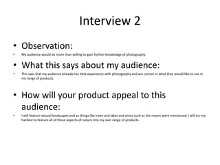 Interview 2
• Observation:
• My audience would be more than willing to gain further knowledge of photography.
• What this says about my audience:
• This says that my audience already has little experience with photography and are certain in what they would like to see in
my range of products.
• How will your product appeal to this
audience:
• I will feature natural landscapes and as things like trees and lakes and areas such as the moors were mentioned, I will try my
hardest to feature all of these aspects of nature into my own range of products.
 