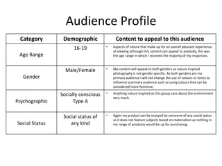 Audience Profile
Category Demographic Content to appeal to this audience
Age Range
16-19 • Aspects of nature that make up for an overall pleasant experience
of viewing although this content can appeal to anybody, this was
the age range in which I received the majority of my responses.
Gender
Male/Female • My content will appeal to both genders as nature inspired
photography is not gender specific. As both genders are my
primary audience I will not change the use of colours or tones to
influence a primary audience such as using colours that can be
considered more feminine.
Psychographic
Socially conscious
Type A
• Anything nature inspired as this group care about the environment
very much.
Social Status
Social status of
any kind
• Again my product can be enjoyed by someone of any social status
as it does not feature subjects based on materialism as nothing in
my range of products would be up for purchasing.
 