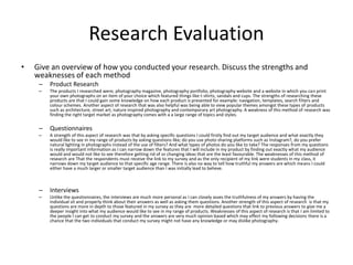 Research Evaluation
• Give an overview of how you conducted your research. Discuss the strengths and
weaknesses of each method
– Product Research
– The products I researched were; photography magazine, photography portfolio, photography website and a website in which you can print
your own photographs on an item of your choice which featured things like t-shirts, sandals and cups. The strengths of researching these
products are that I could gain some knowledge on how each product is presented for example: navigation, templates, search filters and
colour schemes. Another aspect of research that was also helpful was being able to view popular themes amongst these types of products
such as architecture, street art, nature inspired photography and contemporary art photography. A weakness of this method of research was
finding the right target market as photography comes with a a large range of topics and styles.
– Questionnaires
– A strength of this aspect of research was that by asking specific questions I could firstly find out my target audience and what exactly they
would like to see in my range of products by asking questions like; do you use photo sharing platforms such as Instagram?, do you prefer
natural lighting in photographs instead of the use of filters? And what types of photos do you like to take? The responses from my questions
is really important information as I can narrow down the features that I will include in my product by finding out exactly what my audience
would and would not like to see therefore getting rid of or changing ideas that are the least favourable. The weaknesses of this method of
research are That the respondents must receive the link to my survey and as the only recipient of my link were students in my class, it
narrows down my target audience to that specific age range. There is also no way to tell how truthful my answers are which means I could
either have a much larger or smaller target audience than I was initially lead to believe.
– Interviews
– Unlike the questionnaires, the interviews are much more personal as I can closely asses the truthfulness of my answers by having the
individual sit and properly think about their answers as well as asking them questions. Another strength of this aspect of research is that my
questions are more in depth to those featured in my survey as they are more detailed questions that link to previous answers to give me a
deeper insight into what my audience would like to see in my range of products. Weaknesses of this aspect of research is that I am limited to
the people I can get to conduct my survey and the answers are very much opinion based which may effect my following decisions there is a
chance that the two individuals that conduct my survey might not have any knowledge or may dislike photography.
 