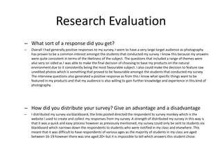 Research Evaluation
– What sort of a response did you get?
– Overall I had generally positive responses to my survey, I seem to have a very large target audience as photography
has proven to be a common interest amongst the students that conducted my survey. I know this because my answers
were quite consistent in terms of the likeliness of the subject. The questions that included a range of themes were
also very on sided as I was able to make the final decision of choosing to base my products on the natural
environment due to it consistently being the most favourable subject. I also could make the decision to feature raw
unedited photos which is something that proved to be favourable amongst the students that conducted my survey.
The interview questions also generated a positive response as from this I know what specific things want to be
featured in my products and that my audience is also willing to gain further knowledge and experience in this kind of
photography.
– How did you distribute your survey? Give an advantage and a disadvantage
– I distributed my survey via blackboard, the links posted directed the respondent to survey monkey which is the
website I used to create and collect my responses from my survey. A strength of distributed my survey in this way is
that it was a quick and easy process however as previously mentioned, my survey could only be sent to students via
blackboard which narrows down the respondents to students who were notified in my class and elsewhere. This
meant that it was difficult to have respondents of various ages as the majority of students in my class are aged
between 16-19 however there was one aged 20+ but it is impossible to tell which answers this student chose.
 