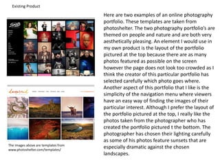 Existing Product
Here are two examples of an online photography
portfolio. These templates are taken from
photoshelter. The two photography portfolio’s are
themed on people and nature and are both very
aesthetically pleasing. An element I would use in
my own product is the layout of the portfolio
pictured at the top because there are as many
photos featured as possible on the screen
however the page does not look too crowded as I
think the creator of this particular portfolio has
selected carefully which photo goes where.
Another aspect of this portfolio that I like is the
simplicity of the navigation menu where viewers
have an easy way of finding the images of their
particular interest. Although I prefer the layout of
the portfolio pictured at the top, I really like the
photos taken from the photographer who has
created the portfolio pictured t the bottom. The
photographer has chosen their lighting carefully
as some of his photos feature sunsets that are
especially dramatic against the chosen
landscapes.
The images above are templates from
www.photoshelter.com/templates/
 