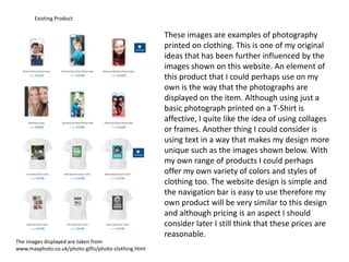 Existing Product
These images are examples of photography
printed on clothing. This is one of my original
ideas that has been further influenced by the
images shown on this website. An element of
this product that I could perhaps use on my
own is the way that the photographs are
displayed on the item. Although using just a
basic photograph printed on a T-Shirt is
affective, I quite like the idea of using collages
or frames. Another thing I could consider is
using text in a way that makes my design more
unique such as the images shown below. With
my own range of products I could perhaps
offer my own variety of colors and styles of
clothing too. The website design is simple and
the navigation bar is easy to use therefore my
own product will be very similar to this design
and although pricing is an aspect I should
consider later I still think that these prices are
reasonable.
The images displayed are taken from
www.maxphoto.co.uk/photo-gifts/photo-clothing.html
 