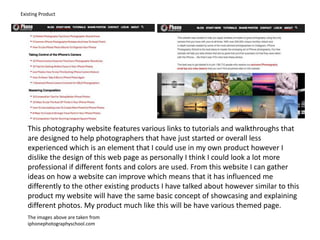 Existing Product
This photography website features various links to tutorials and walkthroughs that
are designed to help photographers that have just started or overall less
experienced which is an element that I could use in my own product however I
dislike the design of this web page as personally I think I could look a lot more
professional if different fonts and colors are used. From this website I can gather
ideas on how a website can improve which means that it has influenced me
differently to the other existing products I have talked about however similar to this
product my website will have the same basic concept of showcasing and explaining
different photos. My product much like this will be have various themed page.
The images above are taken from
iphonephotographyschool.com
 