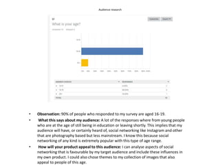Audience research
• Observation: 90% of people who responded to my survey are aged 16-19.
• What this says about my audience: A lot of the responses where from young people
who are at the age of still being in education or leaving shortly. This implies that my
audience will have, or certainly heard of, social networking like Instagram and other
that are photography based but less mainstream. I know this because social
networking of any kind is extremely popular with this type of age range.
• How will your product appeal to this audience: I can analyse aspects of social
networking that is favourable by my target audience and include these influences in
my own product. I could also chose themes to my collection of images that also
appeal to people of this age.
 