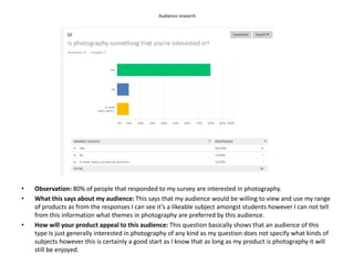 Audience research
• Observation: 80% of people that responded to my survey are interested in photography.
• What this says about my audience: This says that my audience would be willing to view and use my range
of products as from the responses I can see it’s a likeable subject amongst students however I can not tell
from this information what themes in photography are preferred by this audience.
• How will your product appeal to this audience: This question basically shows that an audience of this
type Is just generally interested in photography of any kind as my question does not specify what kinds of
subjects however this is certainly a good start as I know that as long as my product is photography it will
still be enjoyed.
 