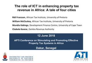 The role of ICT in enhancing property tax
revenue in Africa: A tale of four cities
Riël Franzsen, African Tax Institute, University of Pretoria
William McCluskey, African Tax Institute, University of Pretoria
Mundia Kabinga, Development Finance Centre, University of Cape Town
Chabala Kasese, Zambia Revenue Authority
12 June 2018
APTI Conference on Stimulating and Promoting Effective
Property Tax Systems in Africa
Dakar, Senegal
 