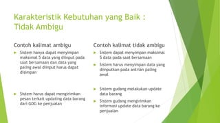Karakteristik Kebutuhan yang Baik :
Tidak Ambigu
Contoh kalimat ambigu
 Sistem hanya dapat menyimpan
maksimal 5 data yang diinput pada
saat bersamaan dan data yang
paling awal diinput harus dapat
disimpan
 Sistem harus dapat mengirimkan
pesan terkait updating data barang
dari GDG ke penjualan
Contoh kalimat tidak ambigu
 Sistem dapat menyimpan maksimal
5 data pada saat bersamaan
 Sistem harus menyimpan data yang
diinputkan pada antrian paling
awal
 Sistem gudang melakukan update
data barang
 Sistem gudang mengirimkan
informasi update data barang ke
penjualan
 