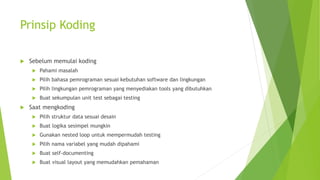 Prinsip Koding
 Sebelum memulai koding
 Pahami masalah
 Pilih bahasa pemrograman sesuai kebutuhan software dan lingkungan
 Pilih lingkungan pemrograman yang menyediakan tools yang dibutuhkan
 Buat sekumpulan unit test sebagai testing
 Saat mengkoding
 Pilih struktur data sesuai desain
 Buat logika sesimpel mungkin
 Gunakan nested loop untuk mempermudah testing
 Pilih nama variabel yang mudah dipahami
 Buat self-documenting
 Buat visual layout yang memudahkan pemahaman
 