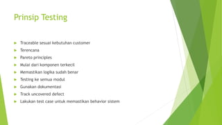 Prinsip Testing
 Traceable sesuai kebutuhan customer
 Terencana
 Pareto principles
 Mulai dari komponen terkecil
 Memastikan logika sudah benar
 Testing ke semua modul
 Gunakan dokumentasi
 Track uncovered defect
 Lakukan test case untuk memastikan behavior sistem
 